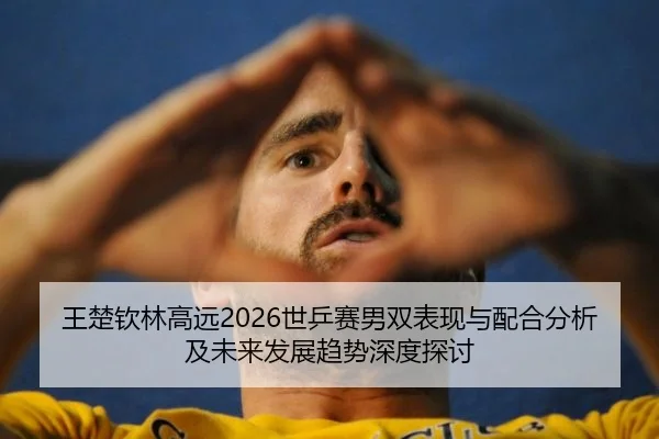王楚钦林高远2026世乒赛男双表现与配合分析及未来发展趋势深度探讨