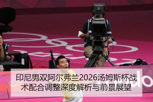 印尼男双阿尔弗兰2026汤姆斯杯战术配合调整深度解析与前景展望