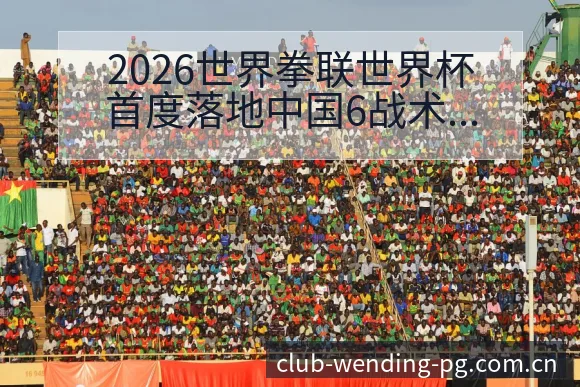 2026世界拳联世界杯首度落地中国6战术变化与风险点深度 - 问鼎PG