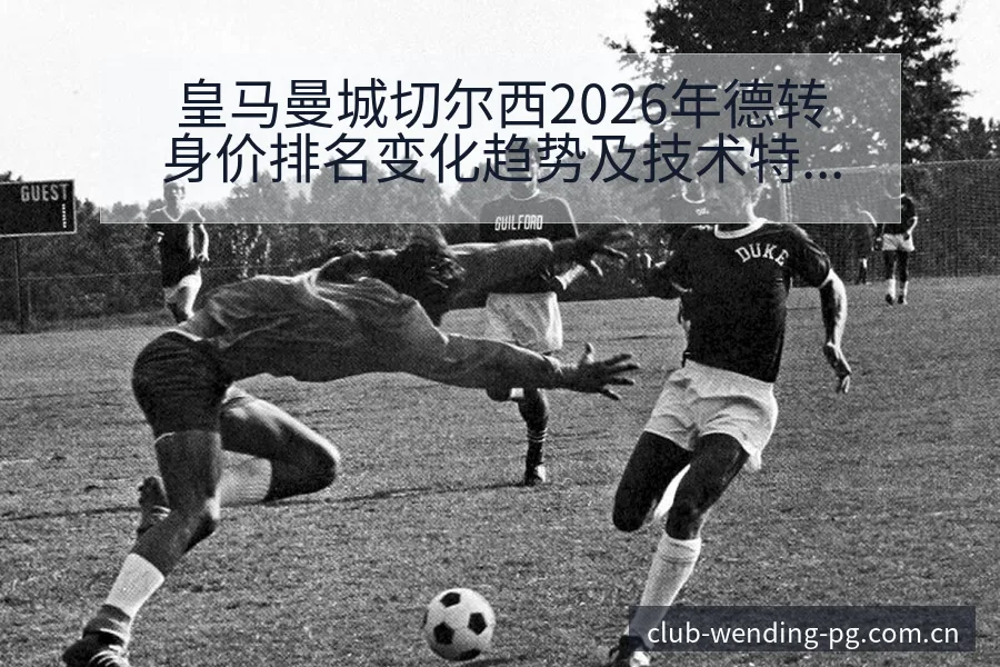 皇马曼城切尔西2026年德转身价排名变化趋势及技术特点解 - 问鼎PG